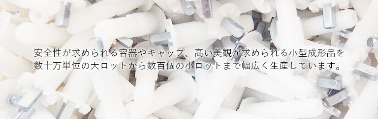 安全性が求められる容器やキャップ、高い美観が求められる小型成形品を 数十万単位の大ロットから数百個の小ロットまで幅広く生産しています。